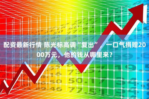 配资最新行情 陈光标高调“复出”，一口气捐赠2000万元，他的钱从哪里来？