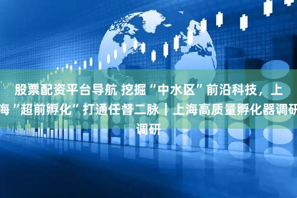 股票配资平台导航 挖掘“中水区”前沿科技，上海“超前孵化”打通任督二脉｜上海高质量孵化器调研