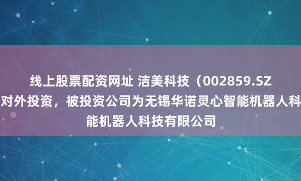 线上股票配资网址 洁美科技（002859.SZ）新增一起对外投资，被投资公司为无锡华诺灵心智能机器人科技有限公司