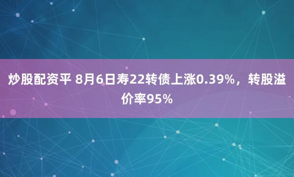 炒股配资平 8月6日寿22转债上涨0.39%，转股溢价率95%