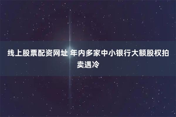 线上股票配资网址 年内多家中小银行大额股权拍卖遇冷