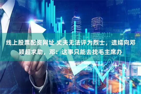 线上股票配资网址 丈夫无法评为烈士，遗孀向邓颖超求助，邓：这事只能去找毛主席办